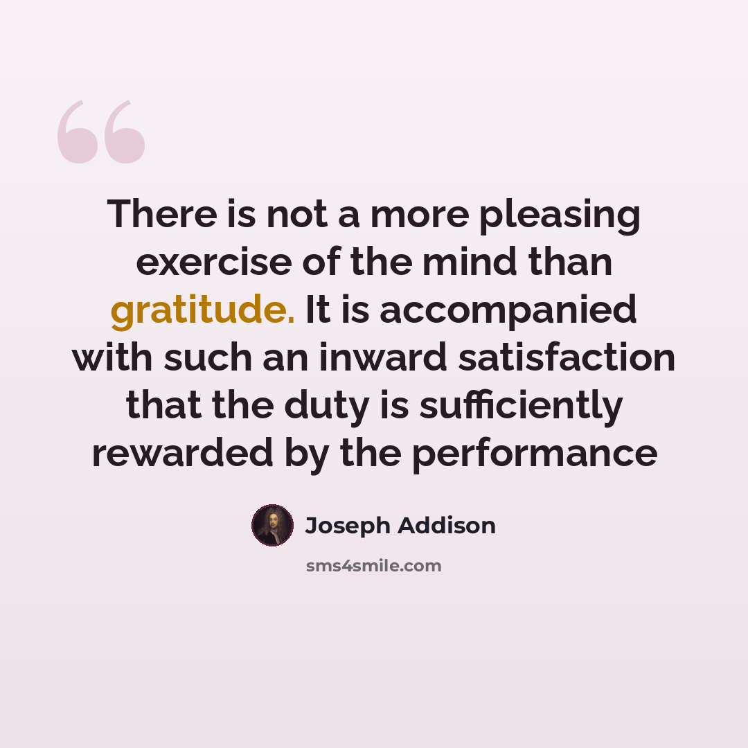 “There is not a more pleasing exercise of the mind than gratitude. It is accompanied with such an inward satisfaction that the duty is sufficiently rewarded by the performance” quote by Joseph Addison