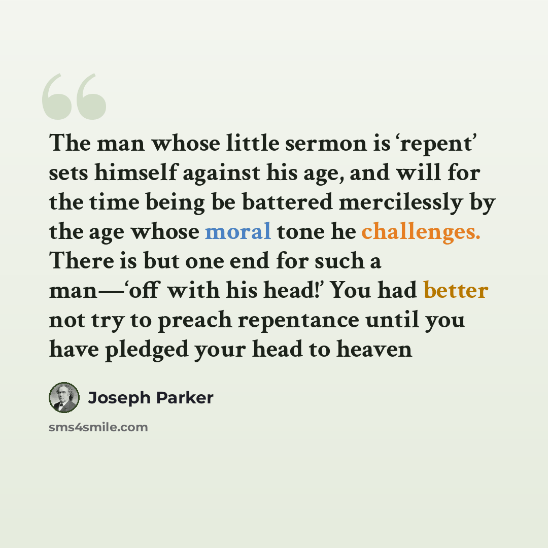 “The man whose little sermon is ‘repent’ sets himself against his age, and will for the time being be battered mercilessly by the age whose moral tone he challenges. There is but one end for such a man—‘off with his head!’ You had better not try to preach repentance until you have pledged your head…” quote by Joseph Parker
