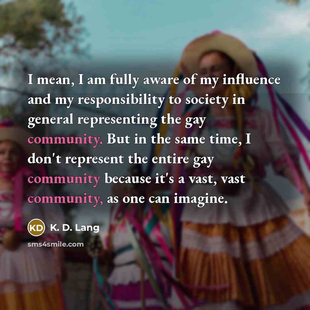 “I mean, I am fully aware of my influence and my responsibility to society in general representing the gay community. But in the same time, I don't represent the entire gay community because it's a vast, vast community, as one can imagine.” quote by K. D. Lang