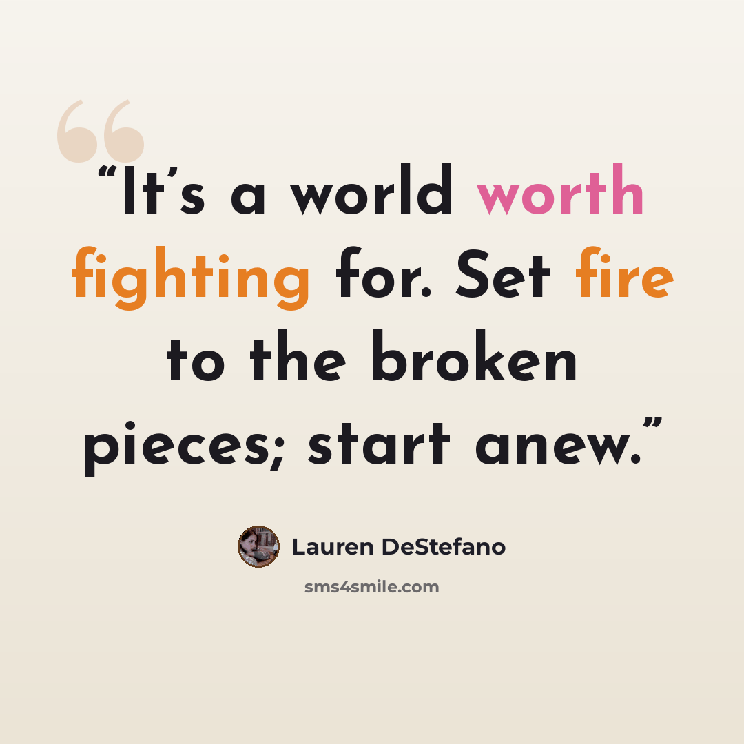 “It’s a world worth fighting for. Set fire to the broken pieces; start anew.” quote by Lauren DeStefano