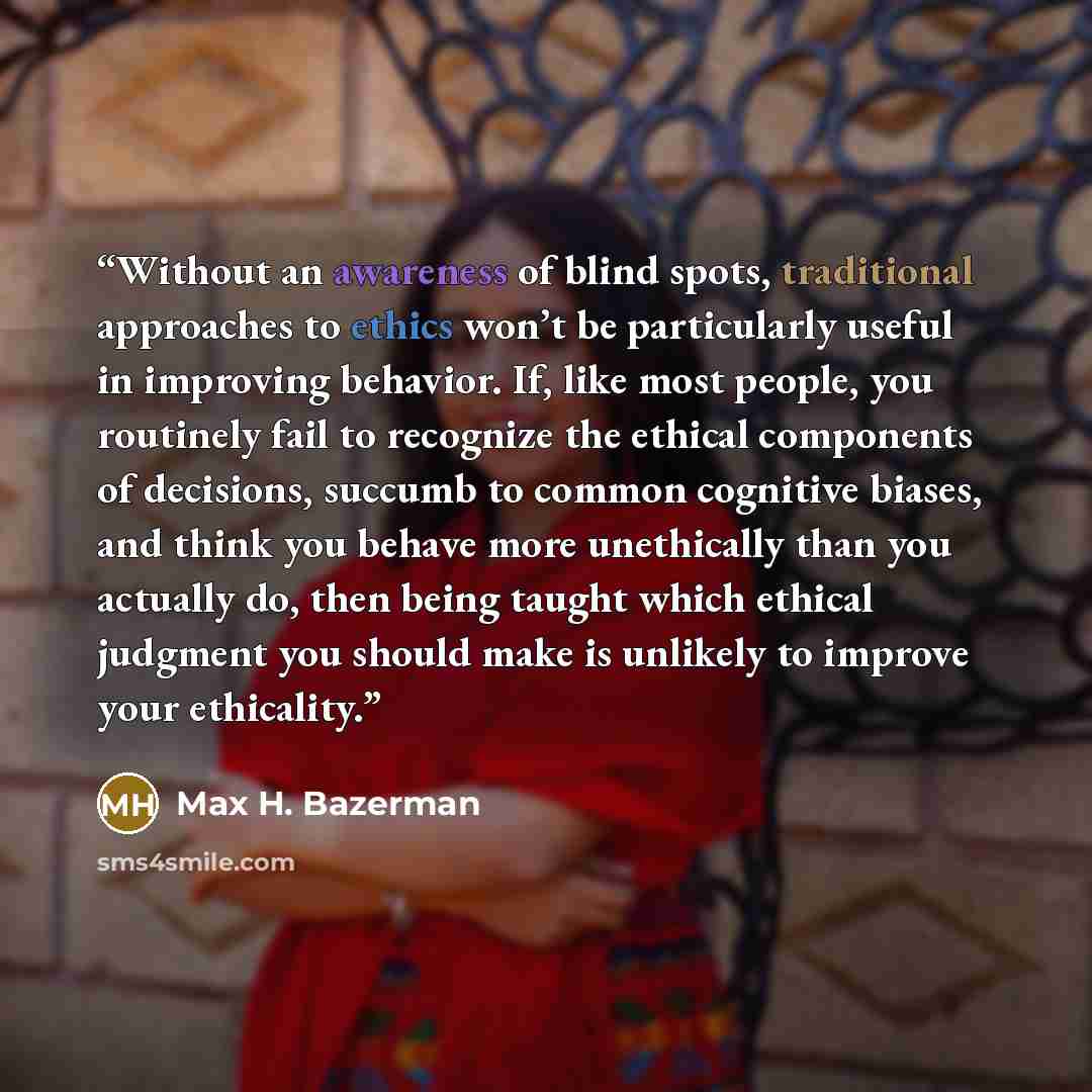 “Without an awareness of blind spots, traditional approaches to ethics won’t be particularly useful in improving behavior. If, like most people, you routinely fail to recognize the ethical components of decisions, succumb to common cognitive biases, and think you behave more unethically than you…” quote by Max H. Bazerman
