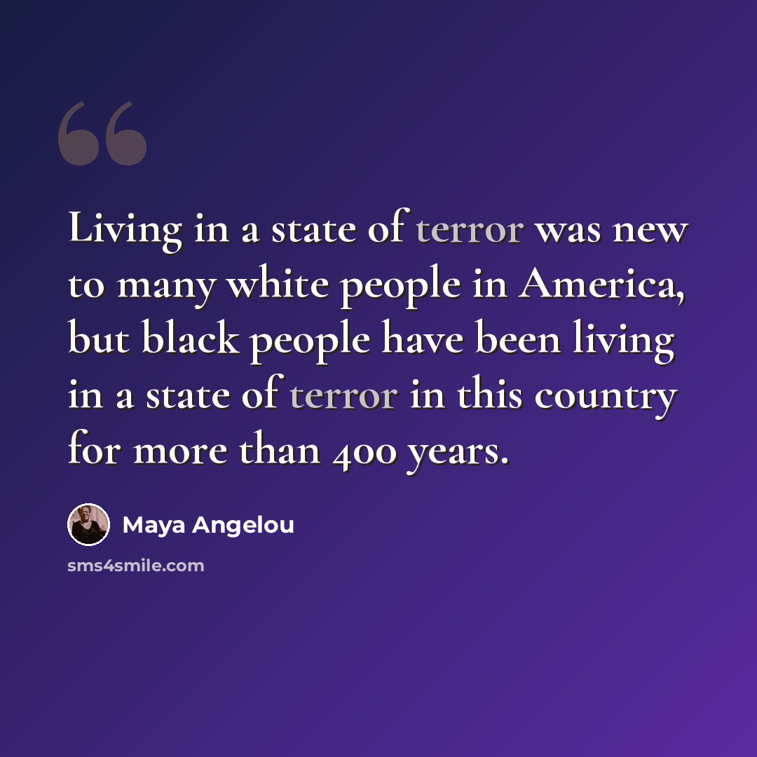 “Living in a state of terror was new to many white people in America, but black people have been living in a state of terror in this country for more than 400 years.” quote by Maya Angelou