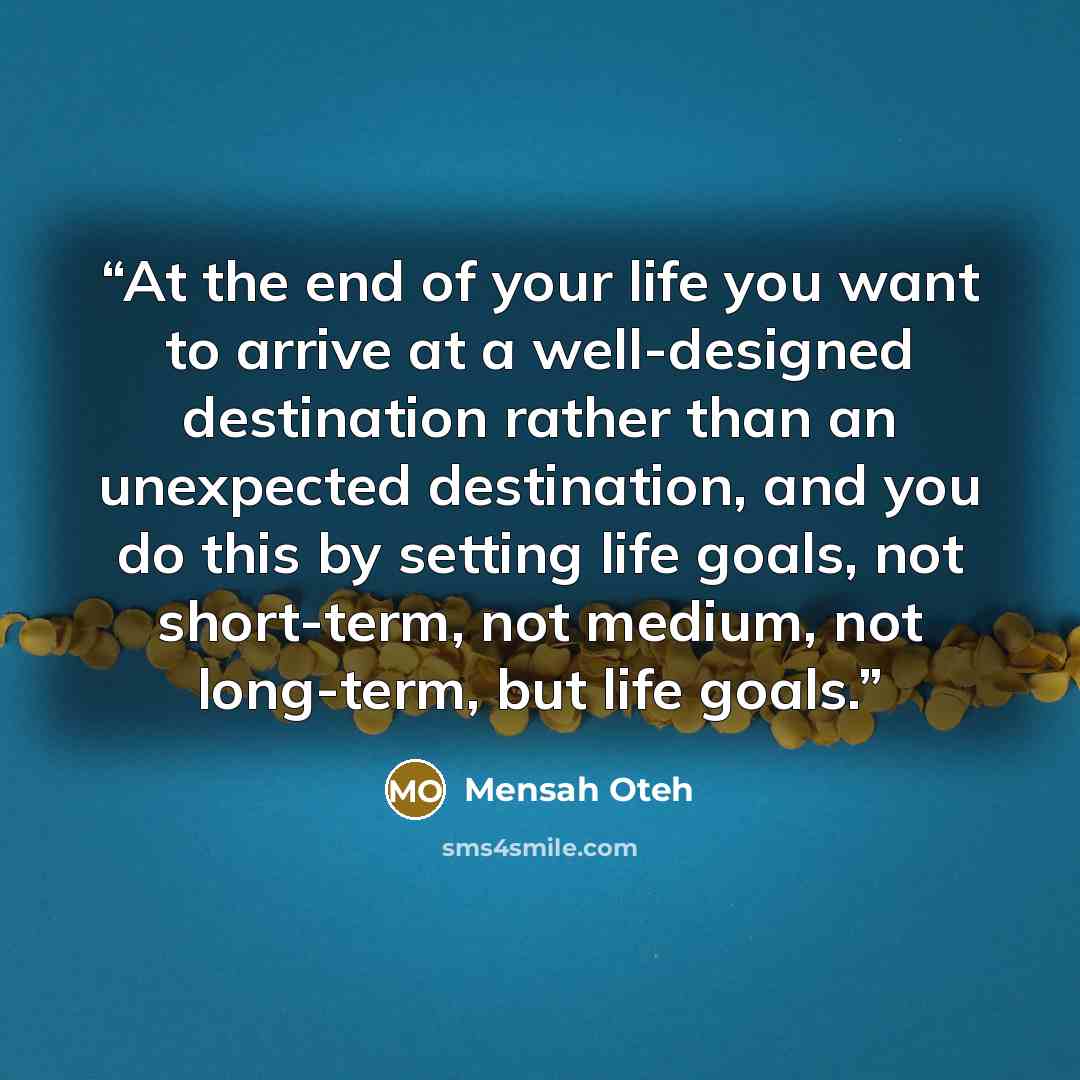 “At the end of your life you want to arrive at a well-designed destination rather than an unexpected destination, and you do this by setting life goals, not short-term, not medium, not long-term, but life goals.” quote by Mensah Oteh
