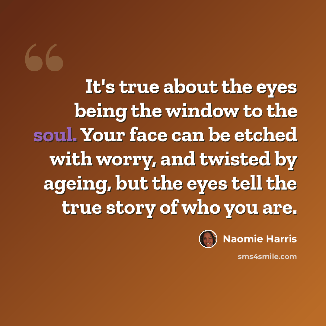 “It's true about the eyes being the window to the soul. Your face can be etched with worry, and twisted by ageing, but the eyes tell the true story of who you are.” quote by Naomie Harris