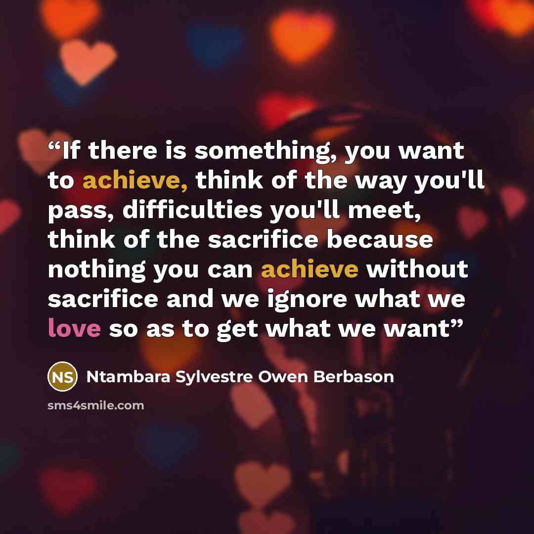 “If there is something, you want to achieve, think of the way you'll pass, difficulties you'll meet, think of the sacrifice because nothing you can achieve without sacrifice and we ignore what we love so as to get what we want” quote by Ntambara Sylvestre Owen Berbason
