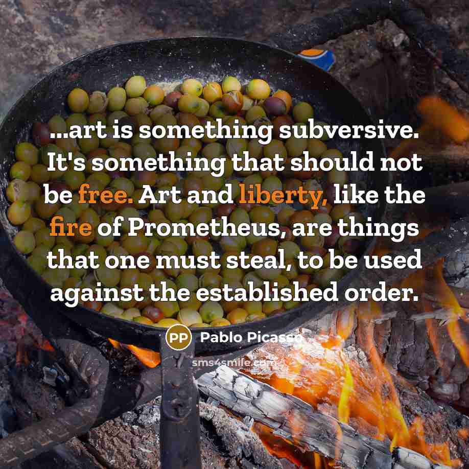 “...art is something subversive. It's something that should not be free. Art and liberty, like the fire of Prometheus, are things that one must steal, to be used against the established order.” quote by Pablo Picasso