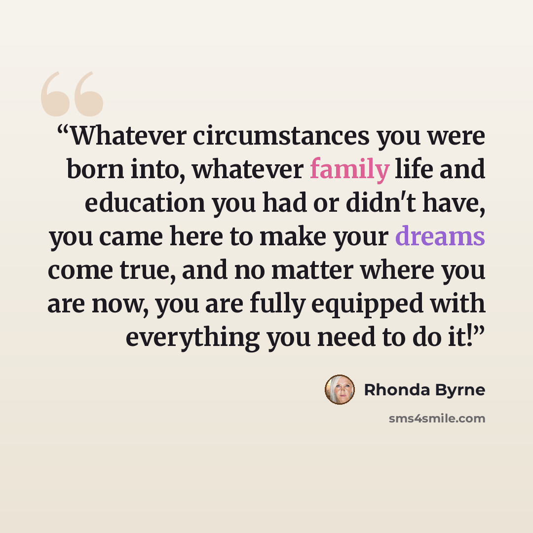 “Whatever circumstances you were born into, whatever family life and education you had or didn't have, you came here to make your dreams come true, and no matter where you are now, you are fully equipped with everything you need to do it!” quote by Rhonda Byrne