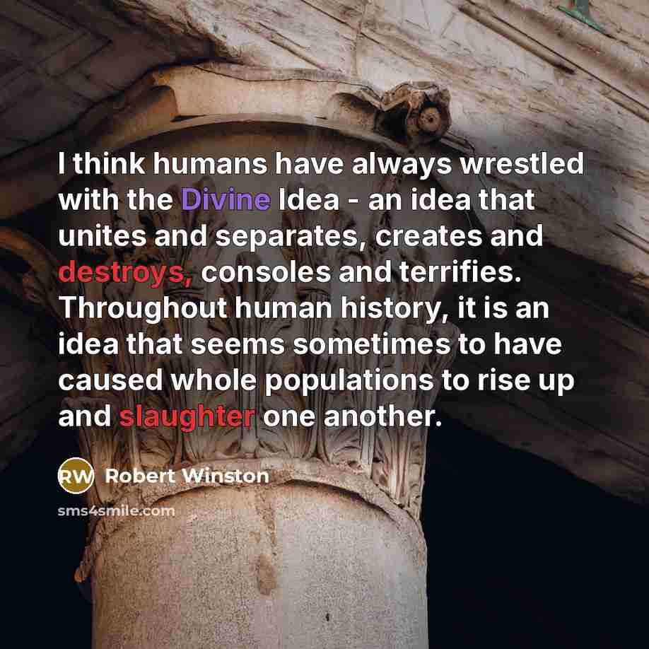 “I think humans have always wrestled with the Divine Idea - an idea that unites and separates, creates and destroys, consoles and terrifies. Throughout human history, it is an idea that seems sometimes to have caused whole populations to rise up and slaughter one another.” quote by Robert Winston
