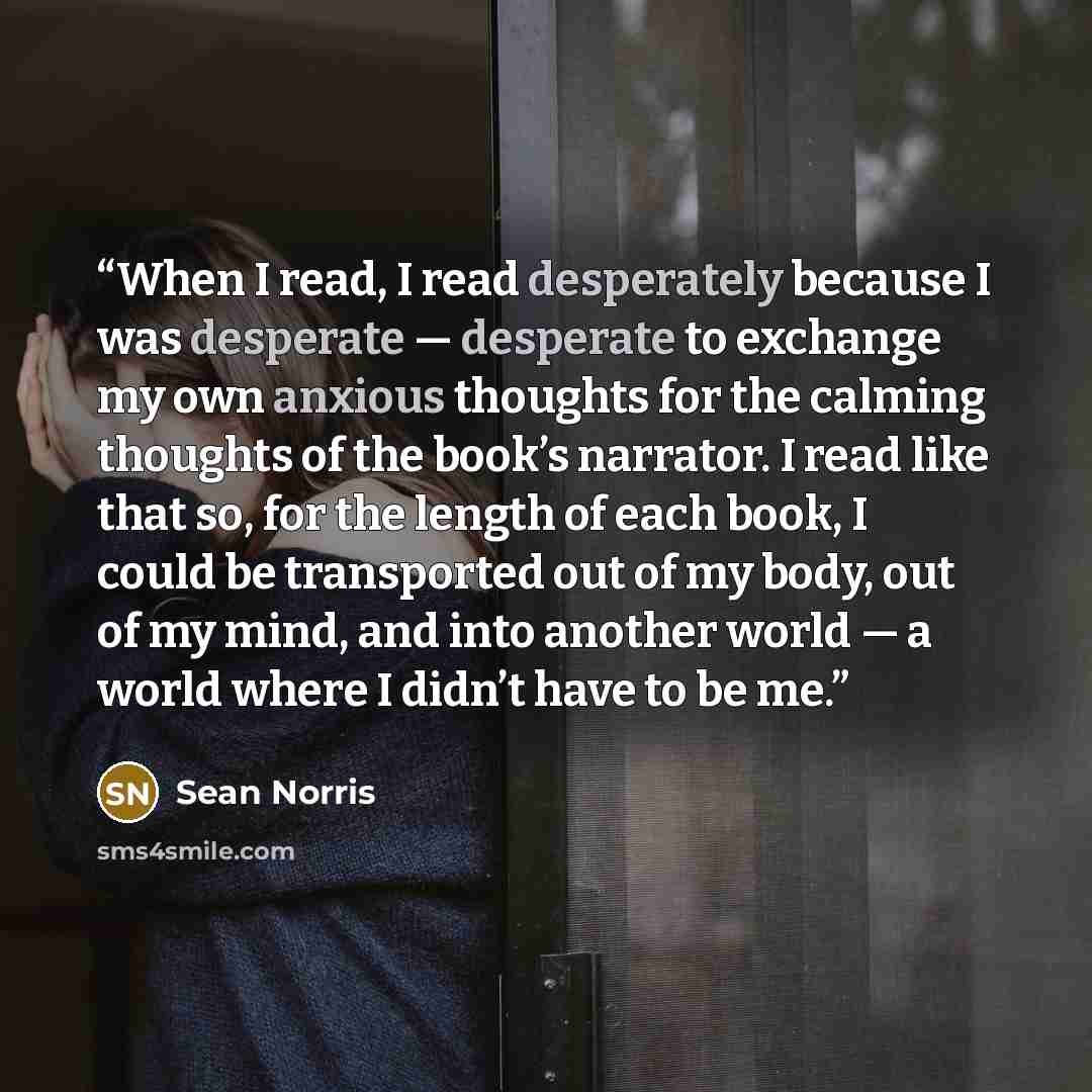 “When I read, I read desperately because I was desperate — desperate to exchange my own anxious thoughts for the calming thoughts of the book’s narrator. I read like that so, for the length of each book, I could be transported out of my body, out of my mind, and into another world — a world where I…” quote by Sean Norris