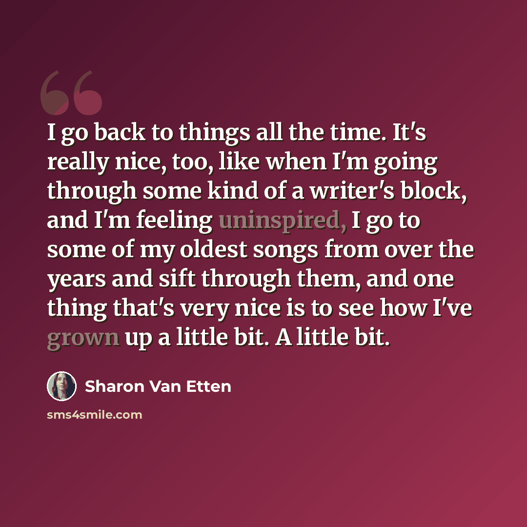 “I go back to things all the time. It's really nice, too, like when I'm going through some kind of a writer's block, and I'm feeling uninspired, I go to some of my oldest songs from over the years and sift through them, and one thing that's very nice is to see how I've grown up a little bit. A…” quote by Sharon Van Etten