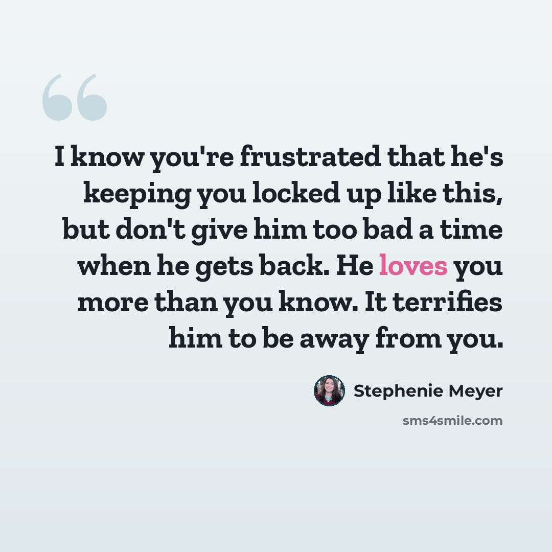 “I know you're frustrated that he's keeping you locked up like this, but don't give him too bad a time when he gets back. He loves you more than you know. It terrifies him to be away from you.” quote by Stephenie Meyer