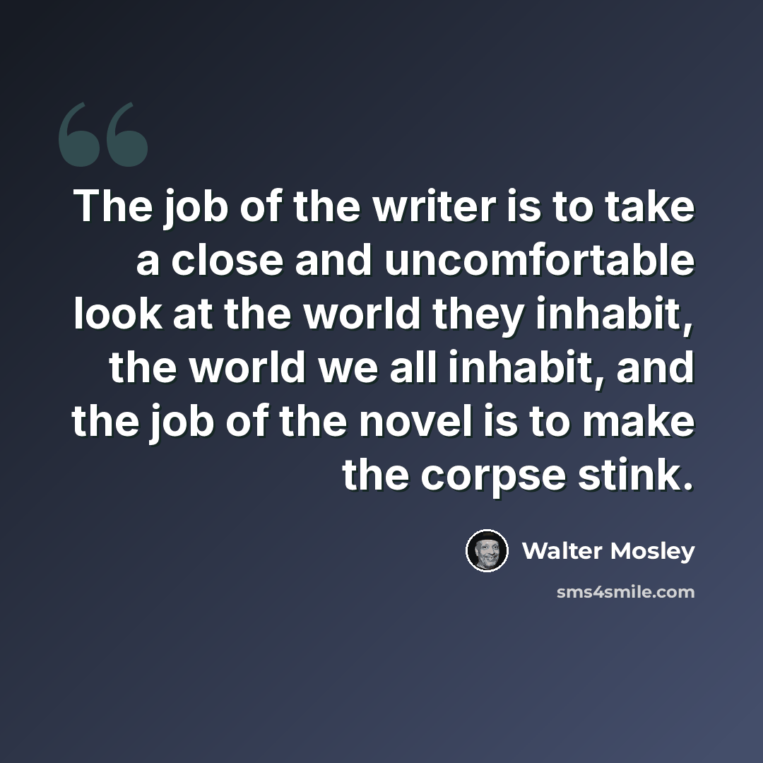 “The job of the writer is to take a close and uncomfortable look at the world they inhabit, the world we all inhabit, and the job of the novel is to make the corpse stink.” quote by Walter Mosley
