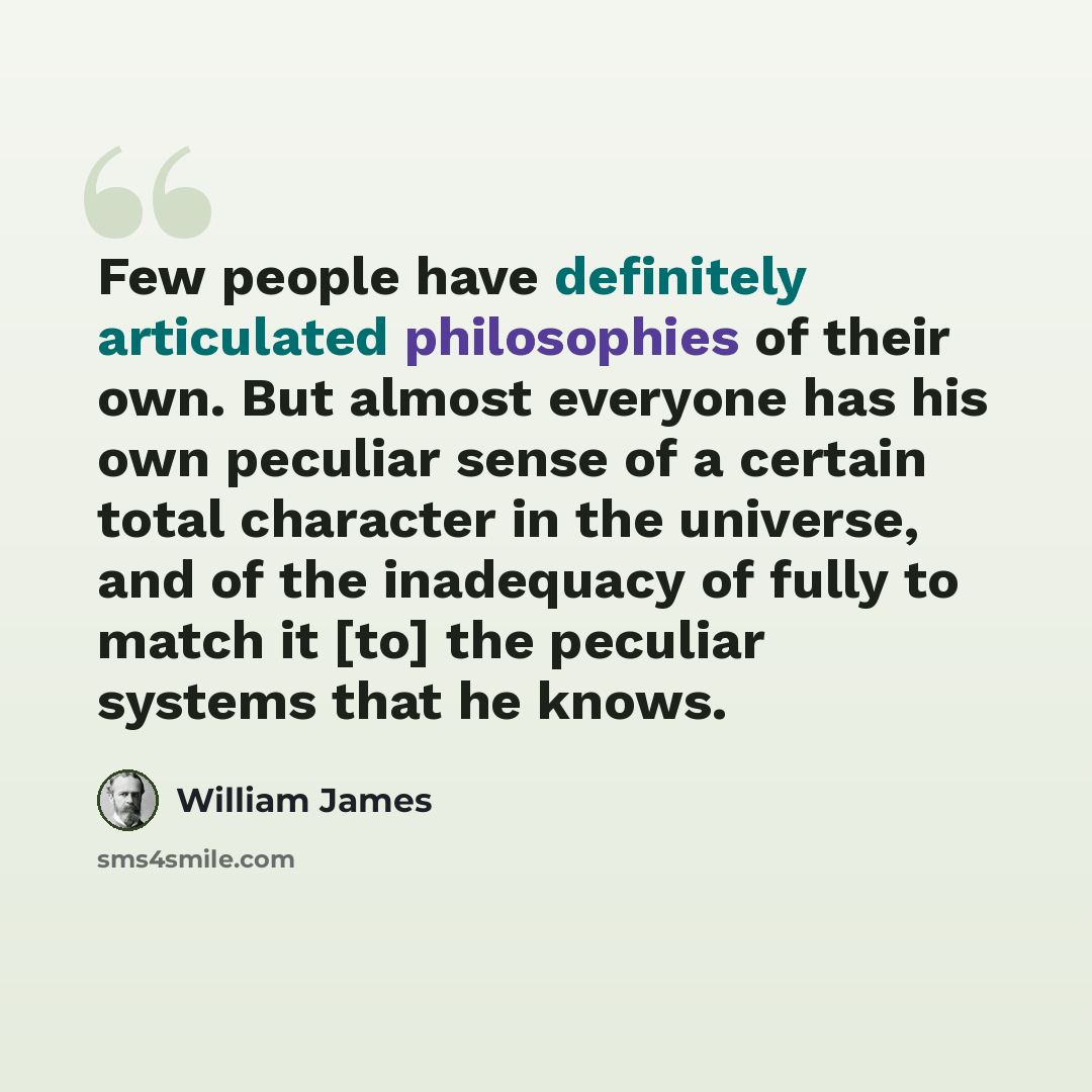 “Few people have definitely articulated philosophies of their own. But almost everyone has his own peculiar sense of a certain total character in the universe, and of the inadequacy of fully to match it [to] the peculiar systems that he knows.” quote by William James