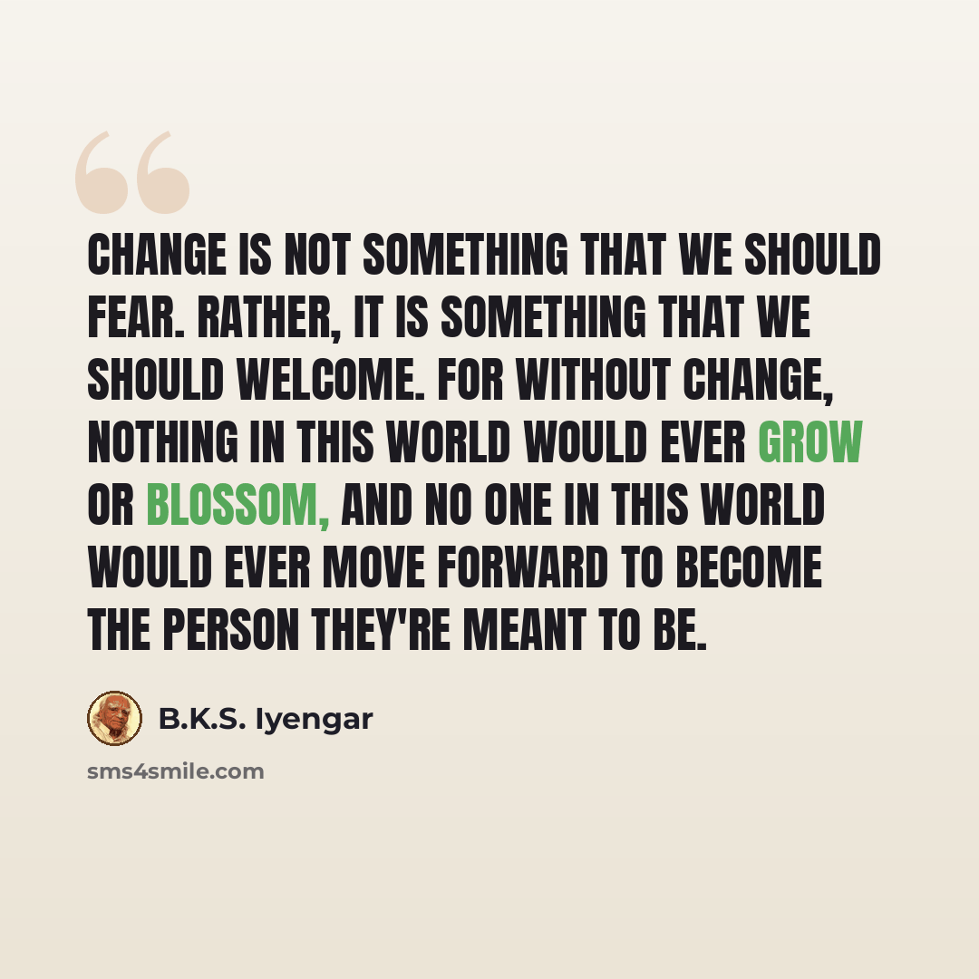 “Change is not something that we should fear. Rather, it is something that we should welcome. For without change, nothing in this world would ever grow or blossom, and no one in this world would ever move forward to become the person they're meant to be.” quote by B.K.S. Iyengar
