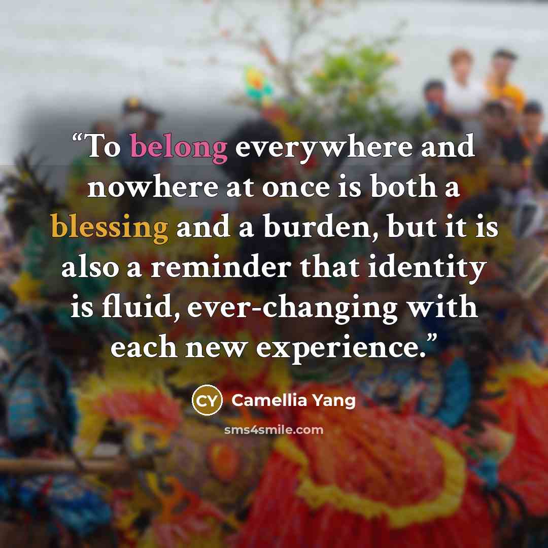 “To belong everywhere and nowhere at once is both a blessing and a burden, but it is also a reminder that identity is fluid, ever-changing with each new experience.” quote by Camellia Yang
