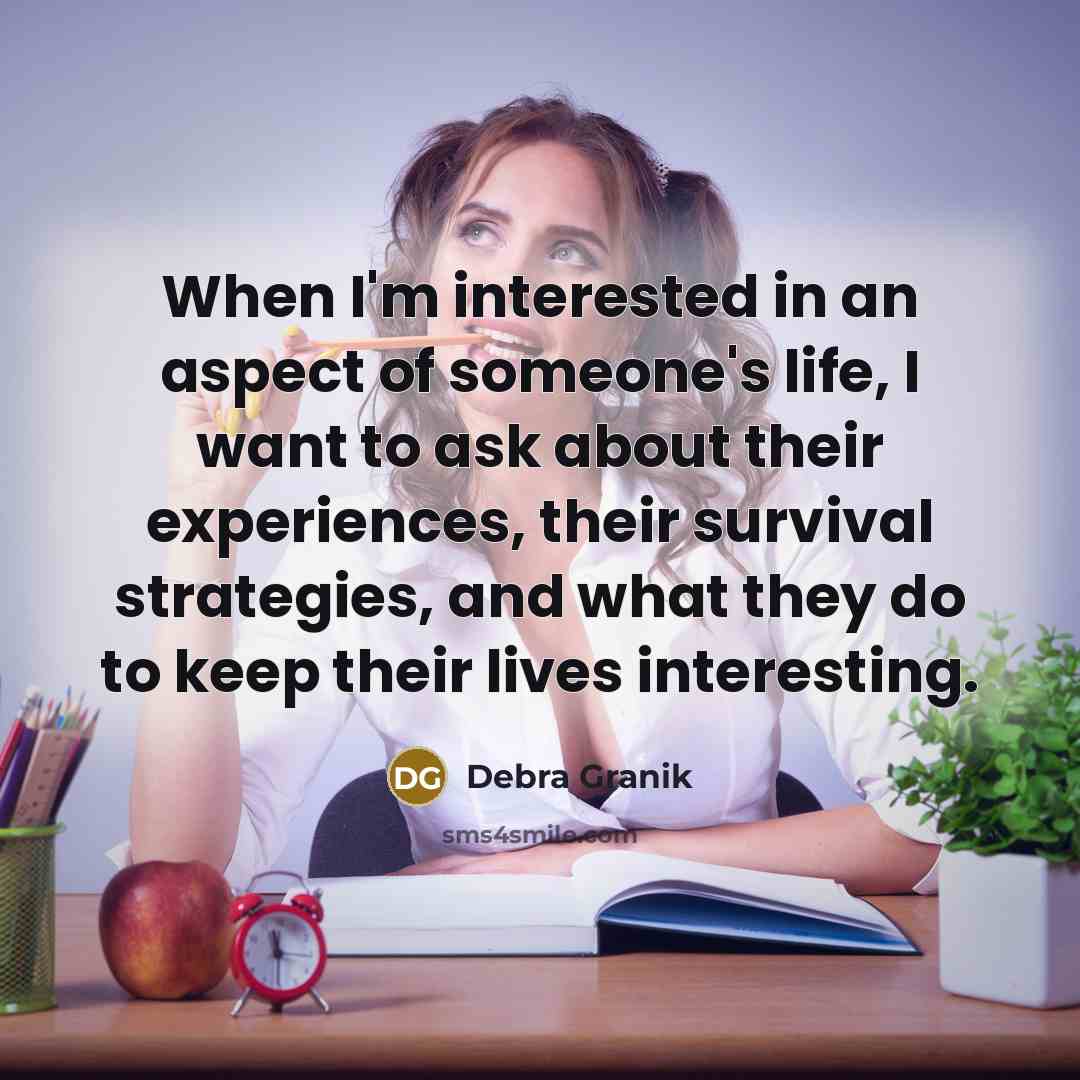 “When I'm interested in an aspect of someone's life, I want to ask about their experiences, their survival strategies, and what they do to keep their lives interesting.” quote by Debra Granik