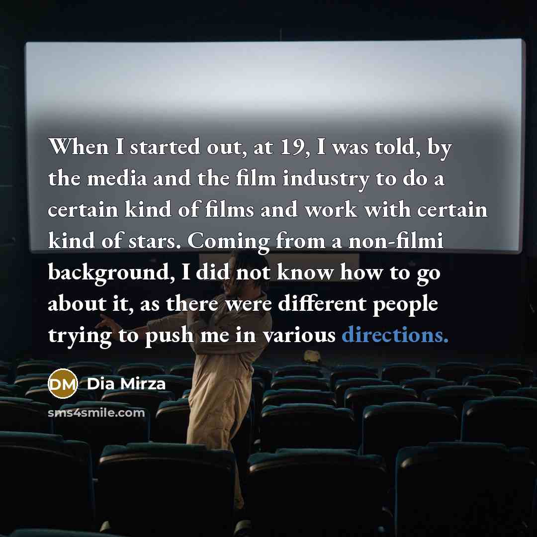“When I started out, at 19, I was told, by the media and the film industry to do a certain kind of films and work with certain kind of stars. Coming from a non-filmi background, I did not know how to go about it, as there were different people trying to push me in various directions.” quote by Dia Mirza