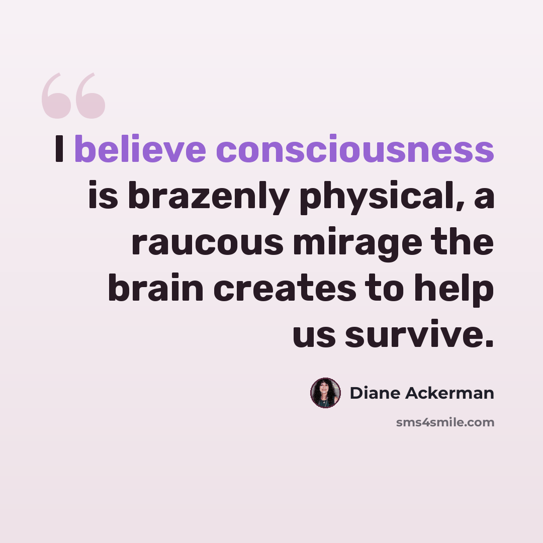 “I believe consciousness is brazenly physical, a raucous mirage the brain creates to help us survive.” quote by Diane Ackerman