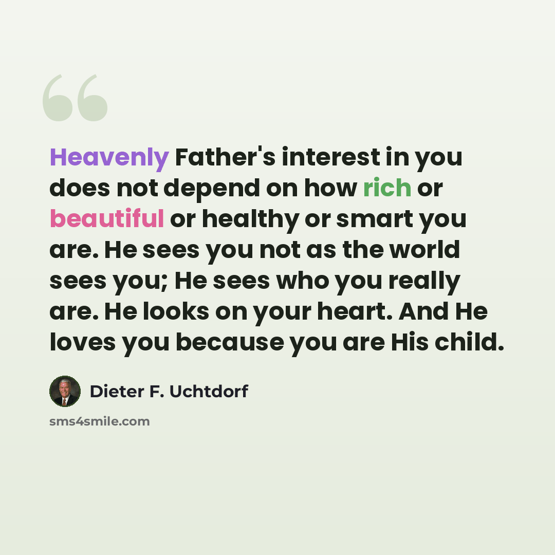 “Heavenly Father's interest in you does not depend on how rich or beautiful or healthy or smart you are. He sees you not as the world sees you; He sees who you really are. He looks on your heart. And He loves you because you are His child.” quote by Dieter F. Uchtdorf