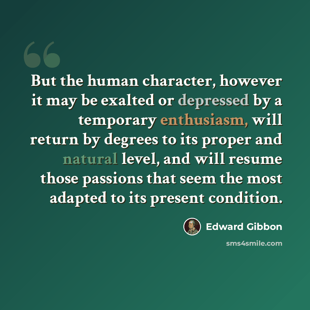 “But the human character, however it may be exalted or depressed by a temporary enthusiasm, will return by degrees to its proper and natural level, and will resume those passions that seem the most adapted to its present condition.” quote by Edward Gibbon