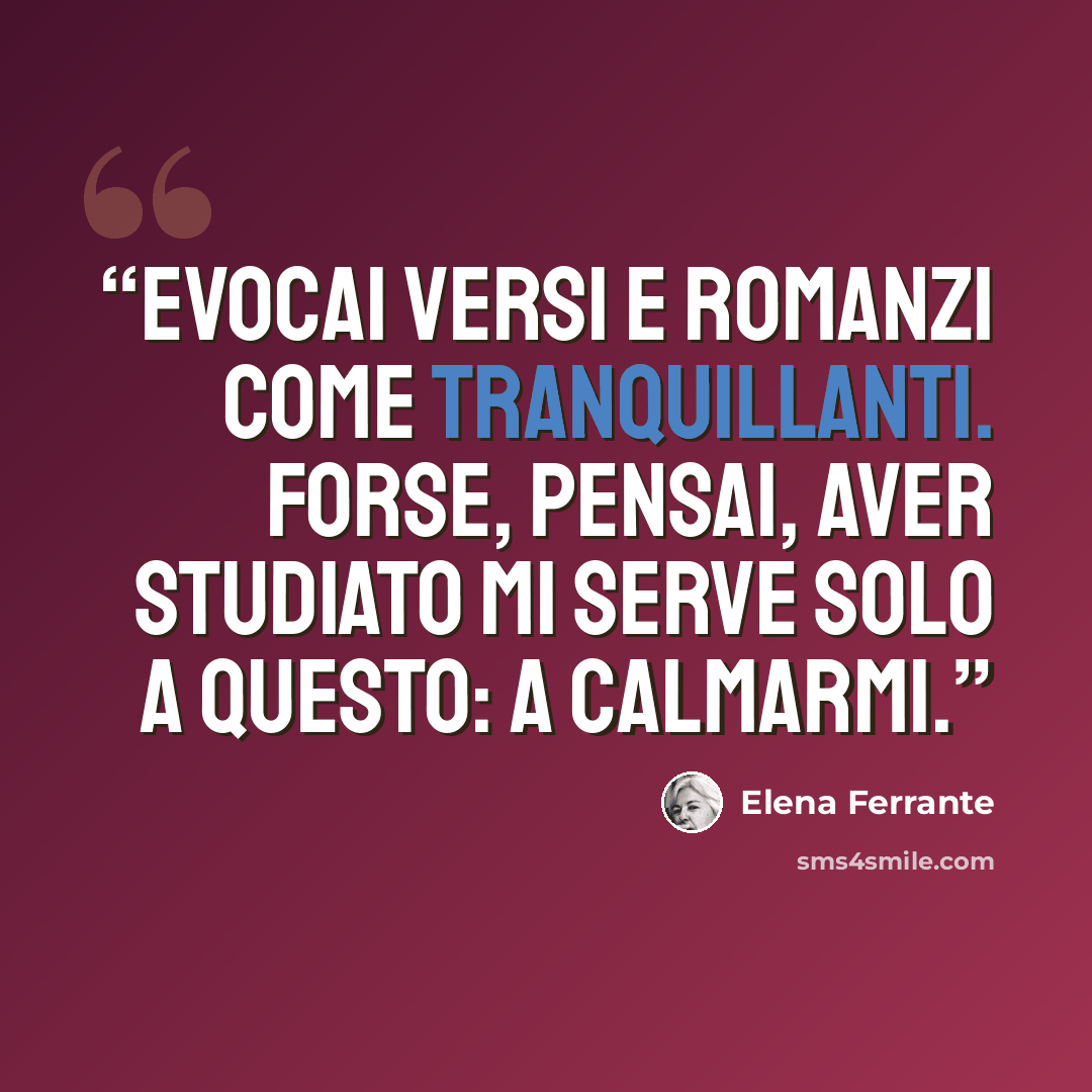 “Evocai versi e romanzi come tranquillanti. Forse, pensai, aver studiato mi serve solo a questo: a calmarmi.” quote by Elena Ferrante