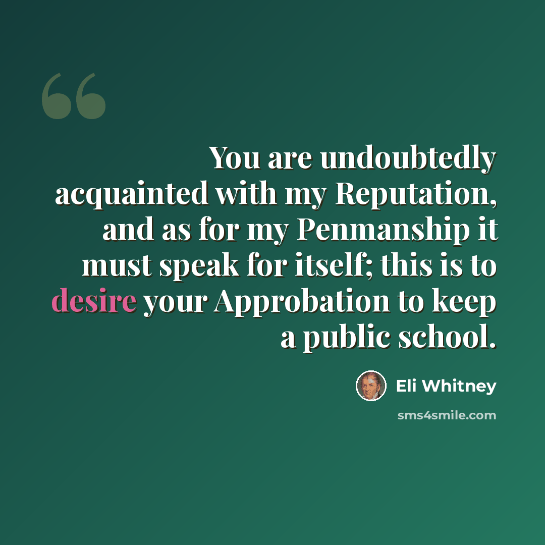 “You are undoubtedly acquainted with my Reputation, and as for my Penmanship it must speak for itself; this is to desire your Approbation to keep a public school.” quote by Eli Whitney