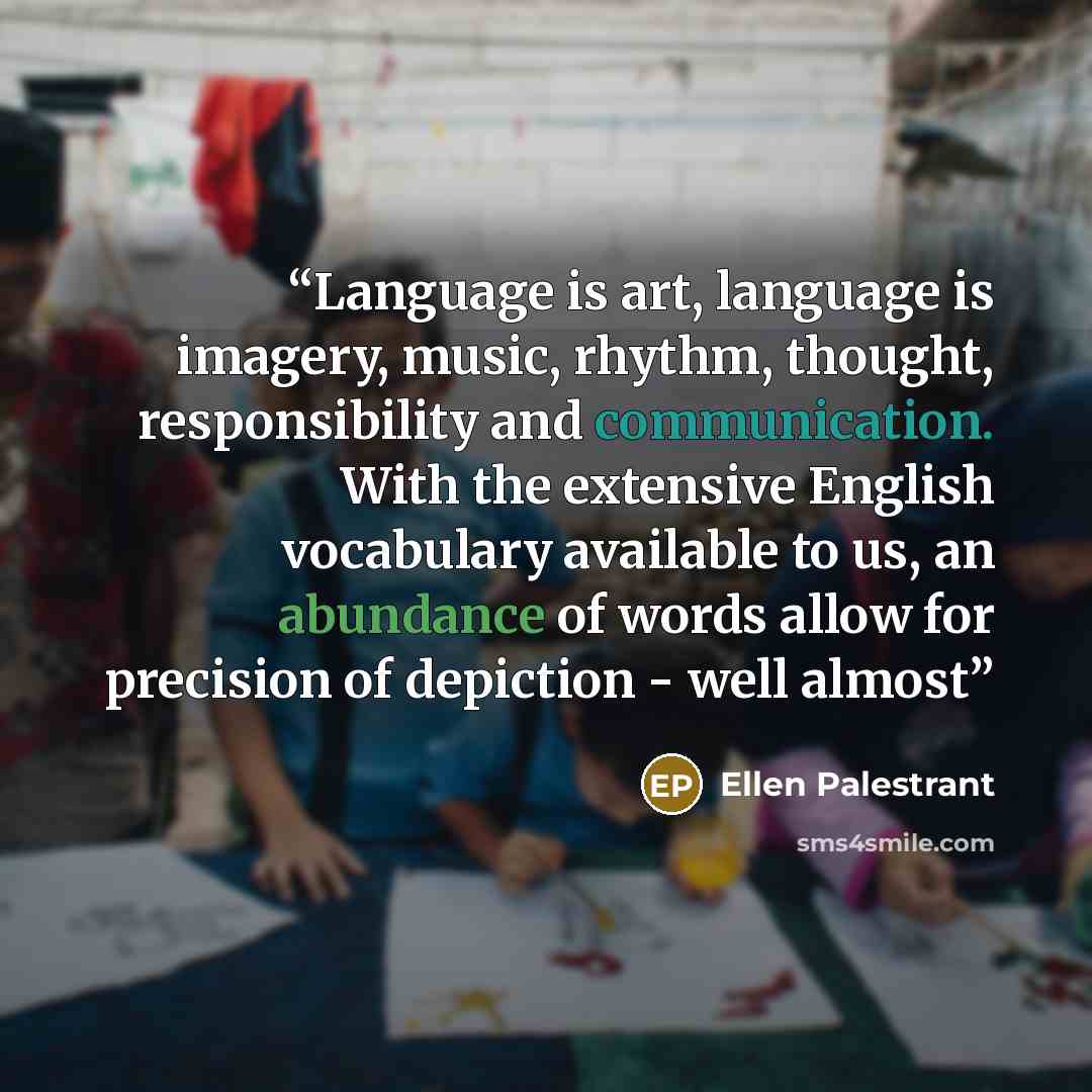 “Language is art, language is imagery, music, rhythm, thought, responsibility and communication. With the extensive English vocabulary available to us, an abundance of words allow for precision of depiction - well almost” quote by Ellen Palestrant