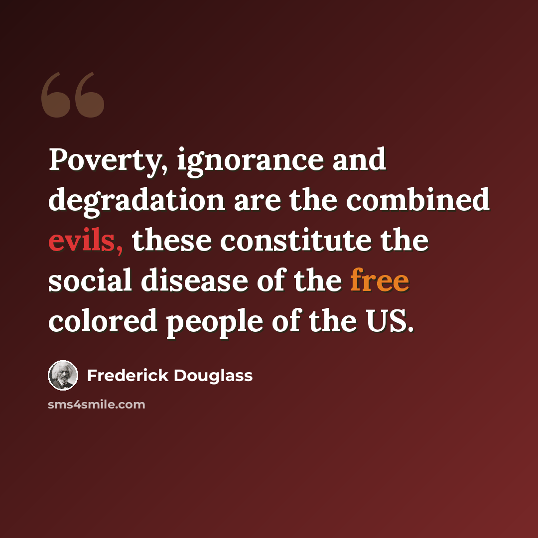 “Poverty, ignorance and degradation are the combined evils, these constitute the social disease of the free colored people of the US.” quote by Frederick Douglass