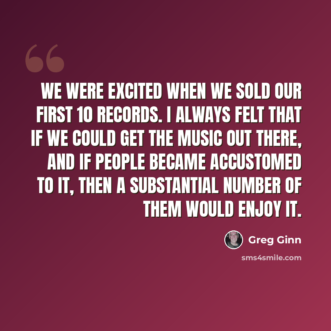 “We were excited when we sold our first 10 records. I always felt that if we could get the music out there, and if people became accustomed to it, then a substantial number of them would enjoy it.” quote by Greg Ginn