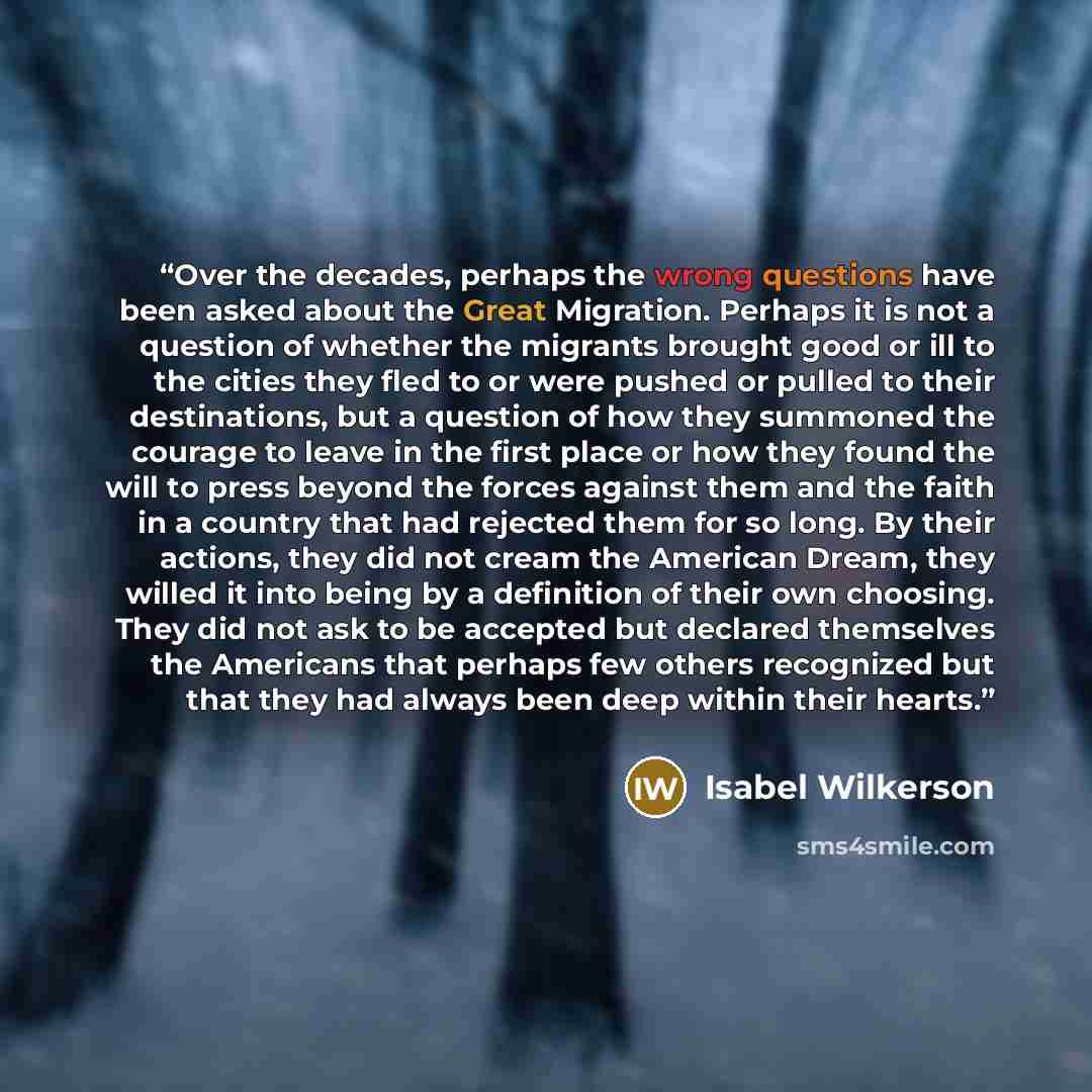 “Over the decades, perhaps the wrong questions have been asked about the Great Migration. Perhaps it is not a question of whether the migrants brought good or ill to the cities they fled to or were pushed or pulled to their destinations, but a question of how they summoned the courage to leave in…” quote by Isabel Wilkerson