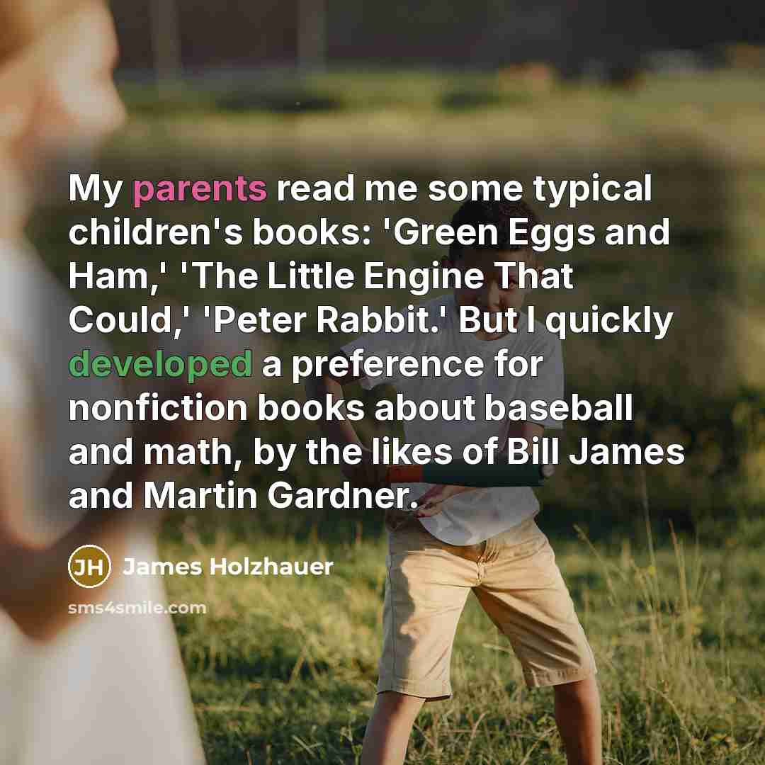 “My parents read me some typical children's books: 'Green Eggs and Ham,' 'The Little Engine That Could,' 'Peter Rabbit.' But I quickly developed a preference for nonfiction books about baseball and math, by the likes of Bill James and Martin Gardner.” quote by James Holzhauer