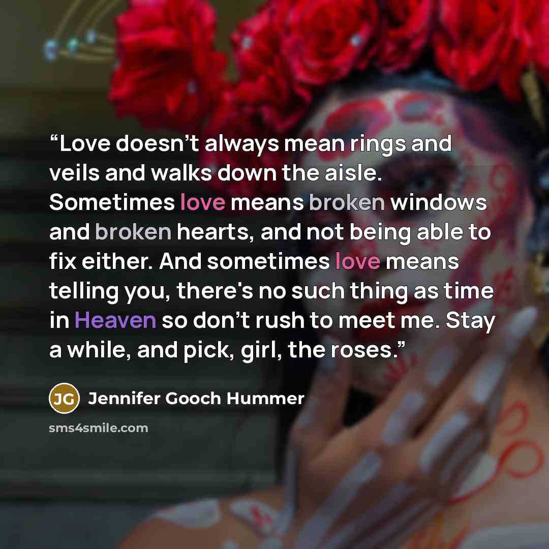 “Love doesn't always mean rings and veils and walks down the aisle. Sometimes love means broken windows and broken hearts, and not being able to fix either. And sometimes love means telling you, there's no such thing as time in Heaven so don't rush to meet me. Stay a while, and pick, girl, the roses.” quote by Jennifer Gooch Hummer