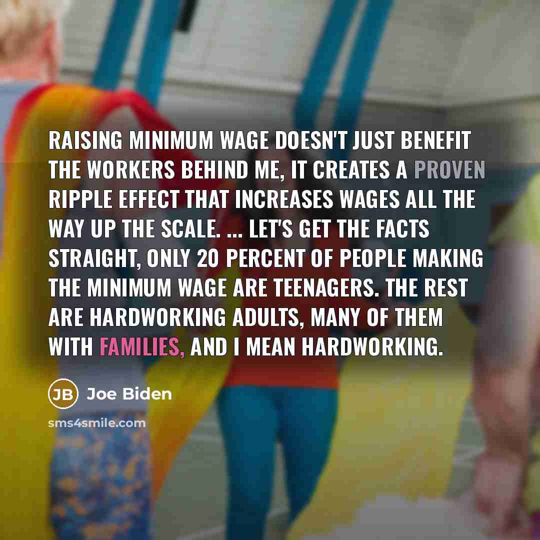 “Raising minimum wage doesn't just benefit the workers behind me, it creates a proven ripple effect that increases wages all the way up the scale. ... Let's get the facts straight, only 20 percent of people making the minimum wage are teenagers. The rest are hardworking adults, many of them with…” quote by Joe Biden