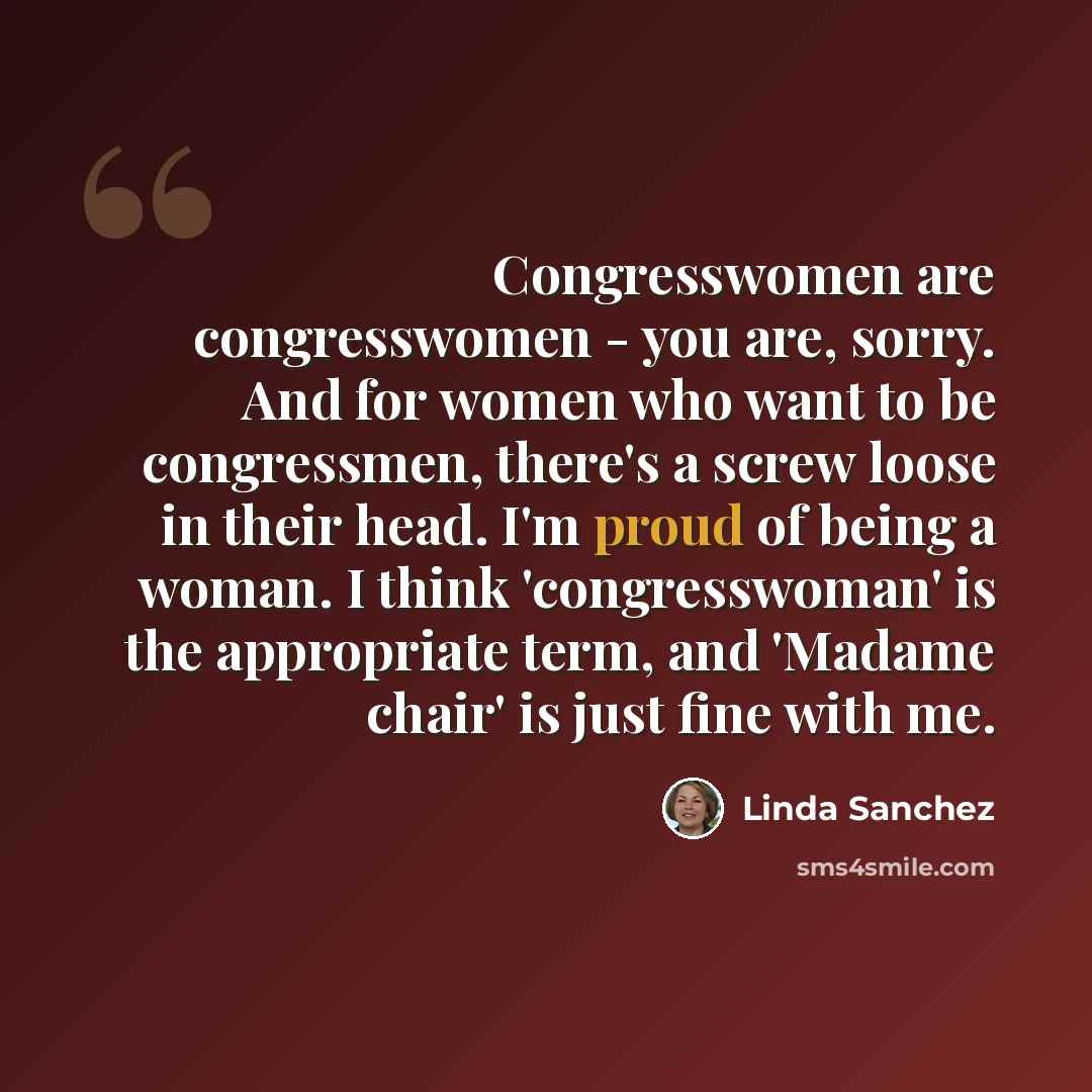 “Congresswomen are congresswomen - you are, sorry. And for women who want to be congressmen, there's a screw loose in their head. I'm proud of being a woman. I think 'congresswoman' is the appropriate term, and 'Madame chair' is just fine with me.” quote by Linda Sanchez