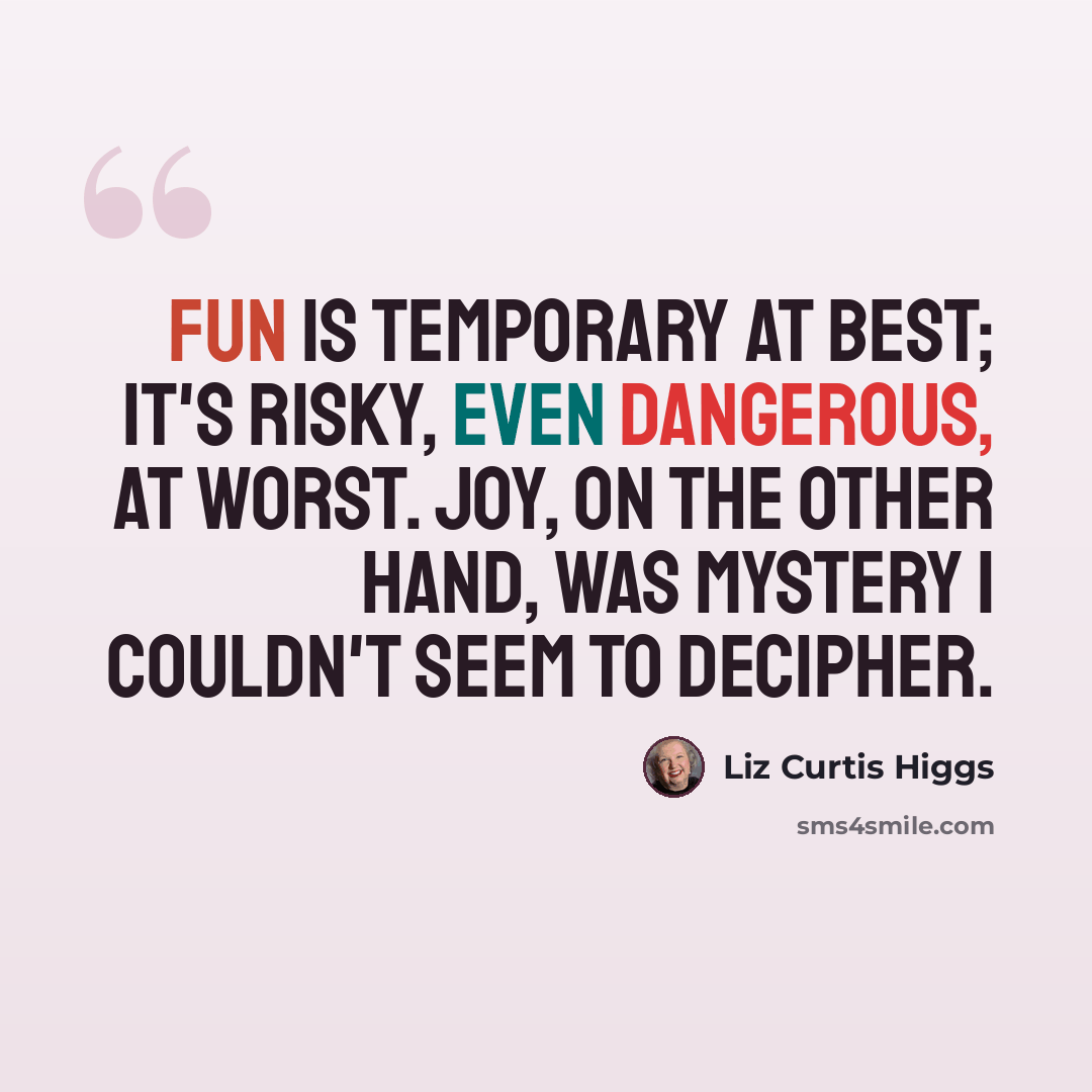 “Fun is temporary at best; it's risky, even dangerous, at worst. Joy, on the other hand, was mystery I couldn't seem to decipher.” quote by Liz Curtis Higgs