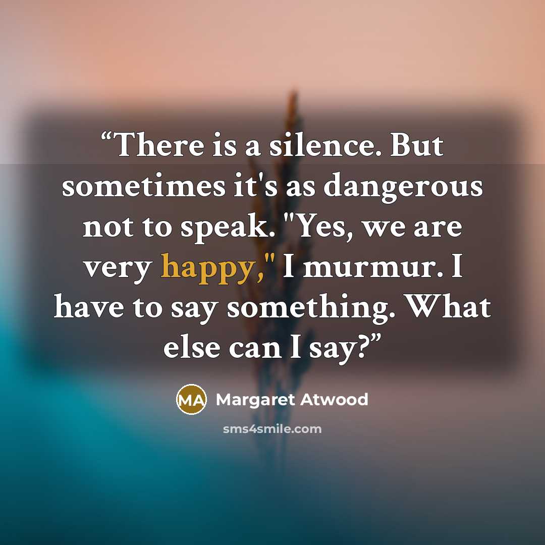 “There is a silence. But sometimes it's as dangerous not to speak. "Yes, we are very happy," I murmur. I have to say something. What else can I say?” quote by Margaret Atwood