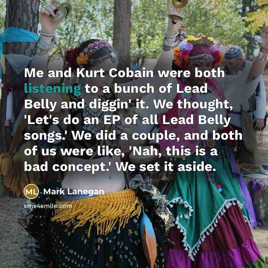 “Me and Kurt Cobain were both listening to a bunch of Lead Belly and diggin' it. We thought, 'Let's do an EP of all Lead Belly songs.' We did a couple, and both of us were like, 'Nah, this is a bad concept.' We set it aside.” quote by Mark Lanegan