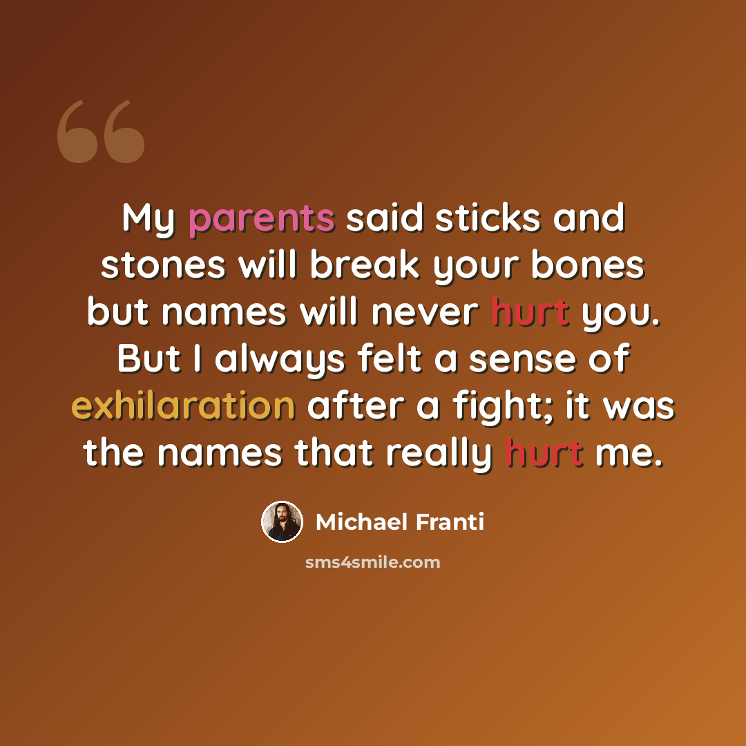 “My parents said sticks and stones will break your bones but names will never hurt you. But I always felt a sense of exhilaration after a fight; it was the names that really hurt me.” quote by Michael Franti