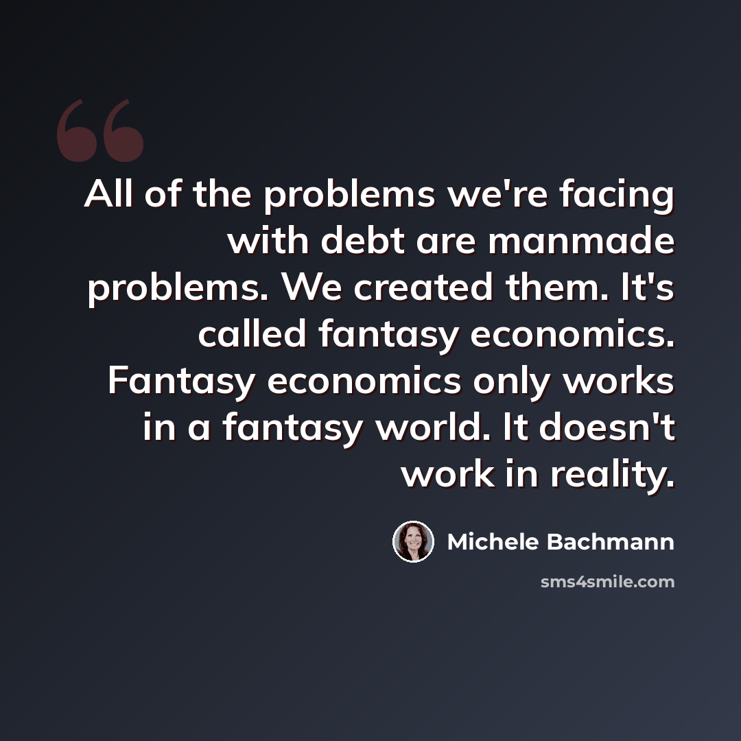 “All of the problems we're facing with debt are manmade problems. We created them. It's called fantasy economics. Fantasy economics only works in a fantasy world. It doesn't work in reality.” quote by Michele Bachmann