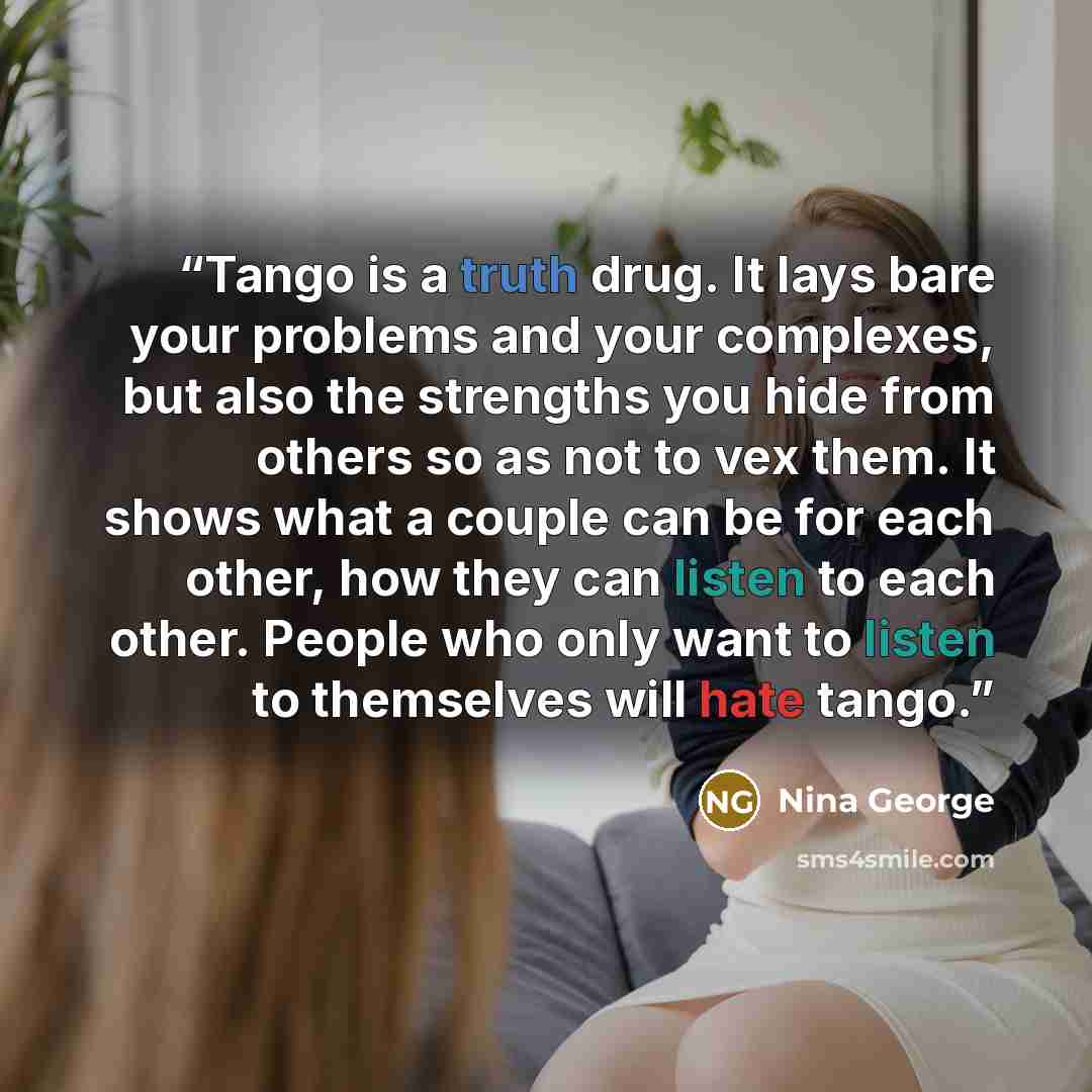 “Tango is a truth drug. It lays bare your problems and your complexes, but also the strengths you hide from others so as not to vex them. It shows what a couple can be for each other, how they can listen to each other. People who only want to listen to themselves will hate tango.” quote by Nina George