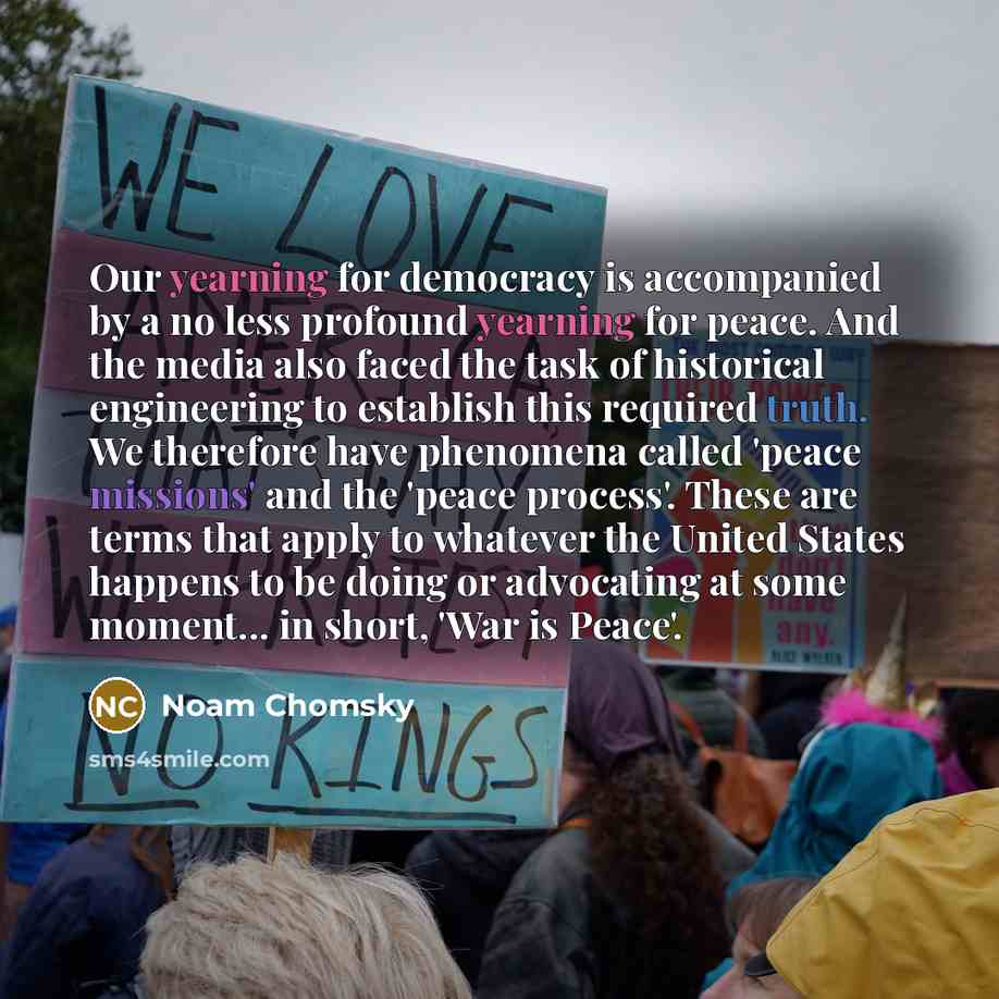 “Our yearning for democracy is accompanied by a no less profound yearning for peace. And the media also faced the task of historical engineering to establish this required truth. We therefore have phenomena called 'peace missions' and the 'peace process'. These are terms that apply to whatever the…” quote by Noam Chomsky