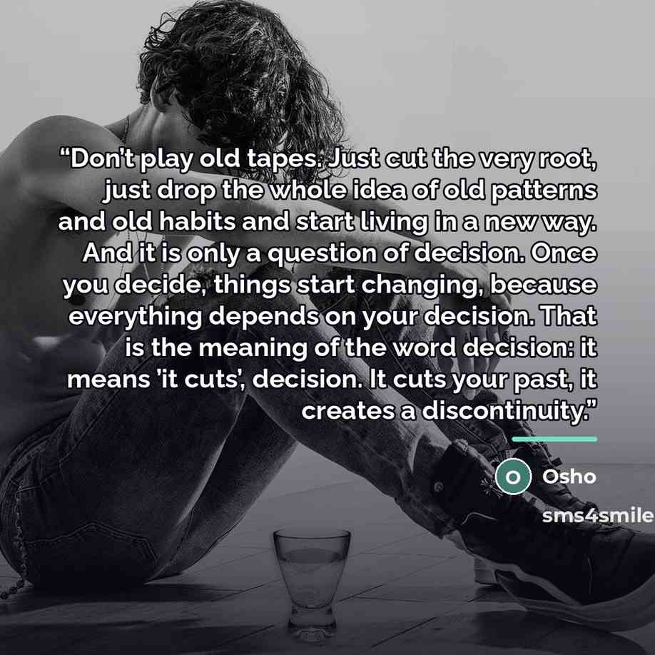 “Don’t play old tapes. Just cut the very root, just drop the whole idea of old patterns and old habits and start living in a new way. And it is only a question of decision. Once you decide, things start changing, because everything depends on your decision. That is the meaning of the word decision…” quote by Osho