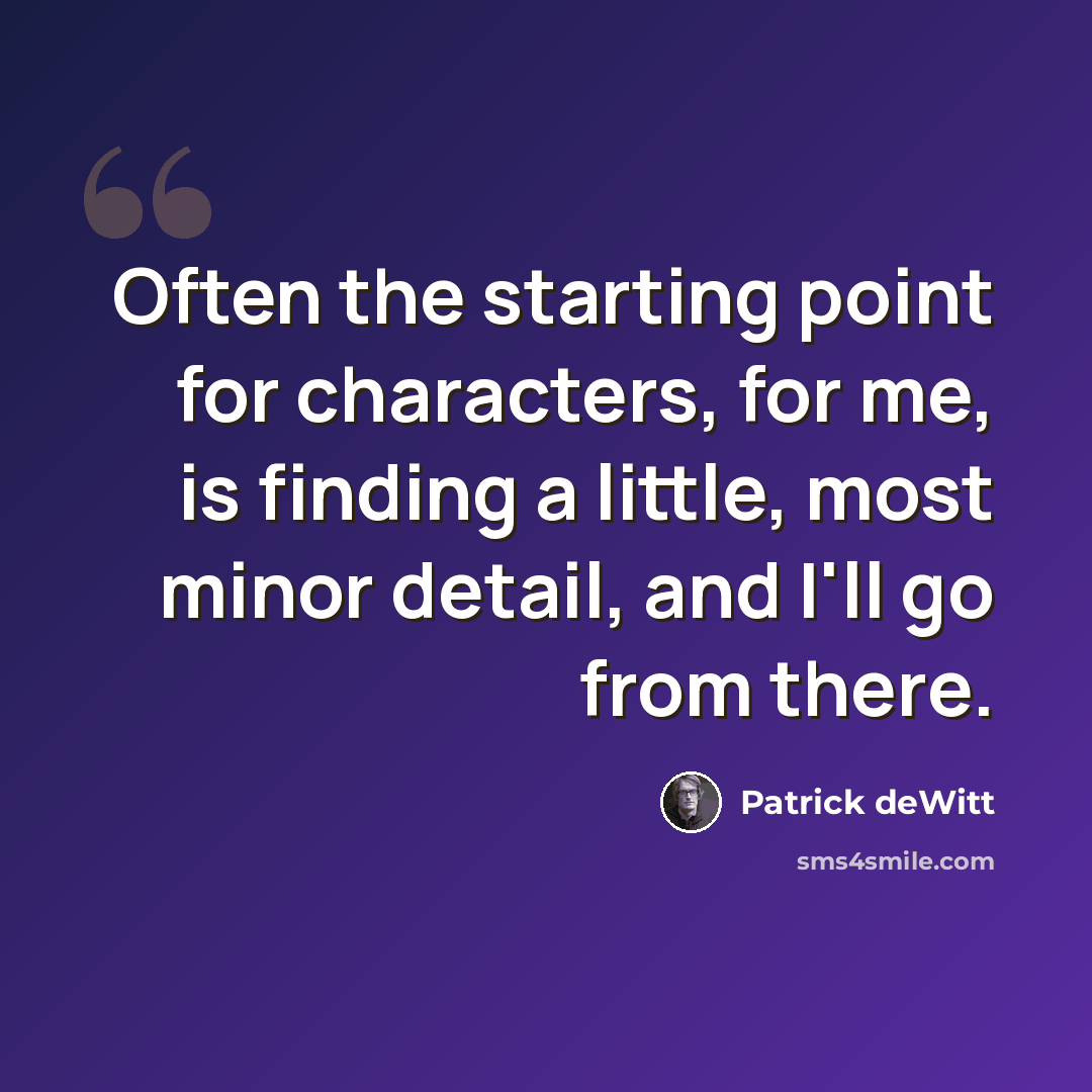 “Often the starting point for characters, for me, is finding a little, most minor detail, and I'll go from there.” quote by Patrick deWitt