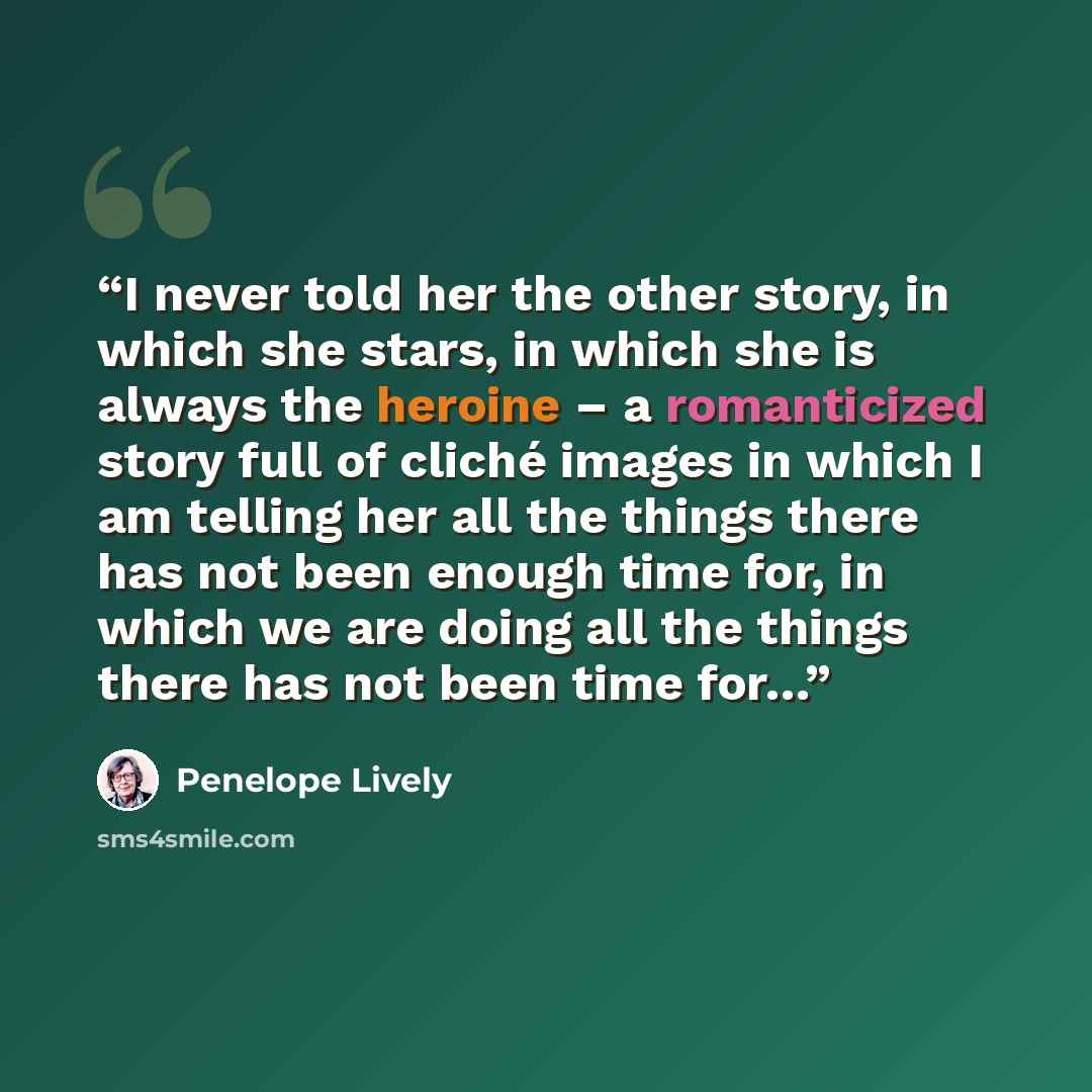 “I never told her the other story, in which she stars, in which she is always the heroine – a romanticized story full of cliché images in which I am telling her all the things there has not been enough time for, in which we are doing all the things there has not been time for…” quote by Penelope Lively