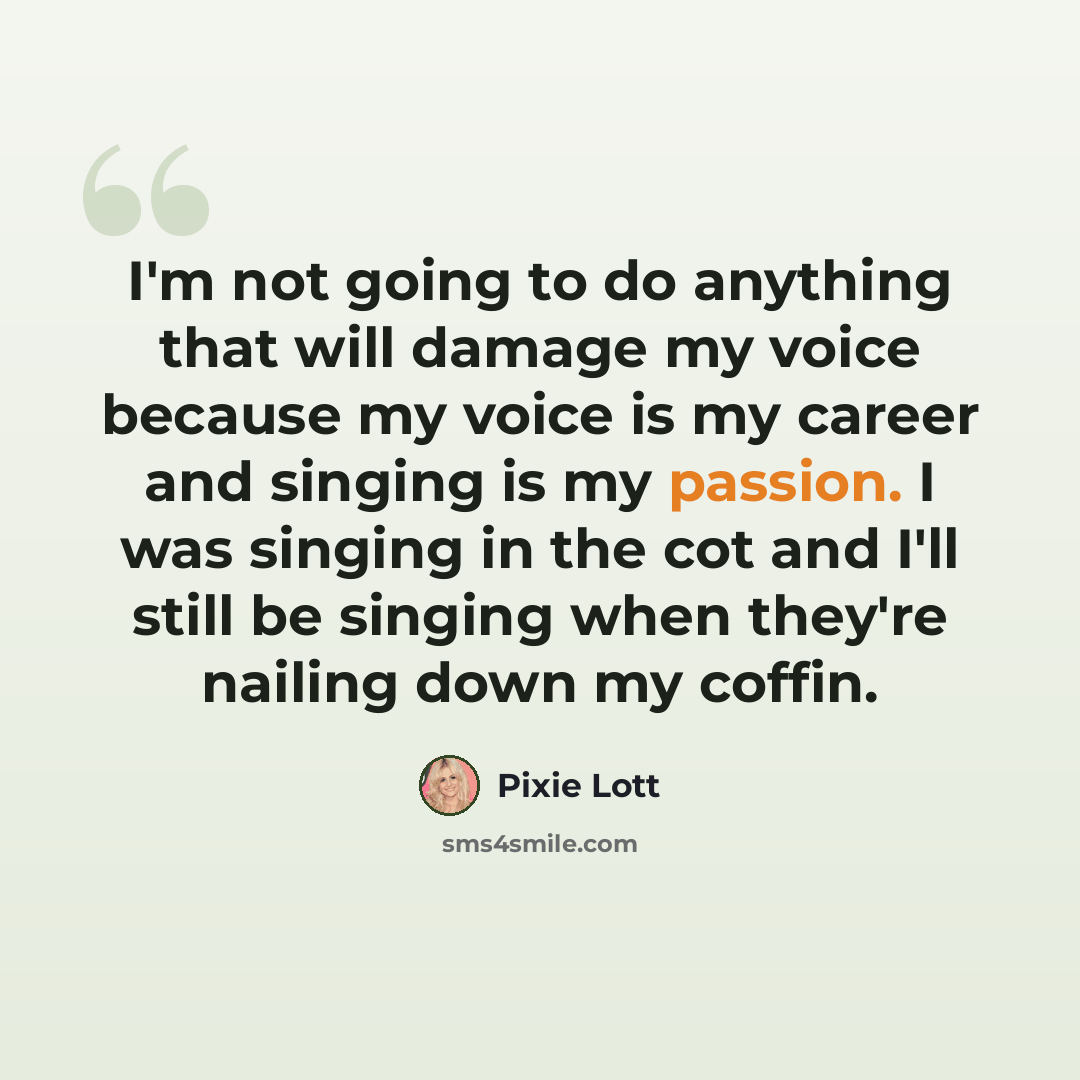 “I'm not going to do anything that will damage my voice because my voice is my career and singing is my passion. I was singing in the cot and I'll still be singing when they're nailing down my coffin.” quote by Pixie Lott