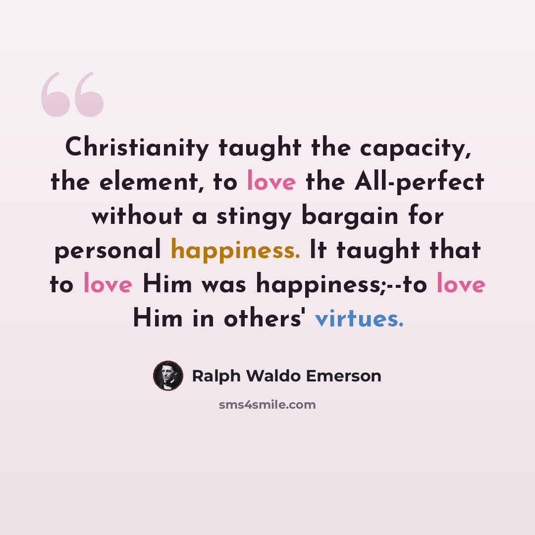 “Christianity taught the capacity, the element, to love the All-perfect without a stingy bargain for personal happiness. It taught that to love Him was happiness;--to love Him in others' virtues.” quote by Ralph Waldo Emerson