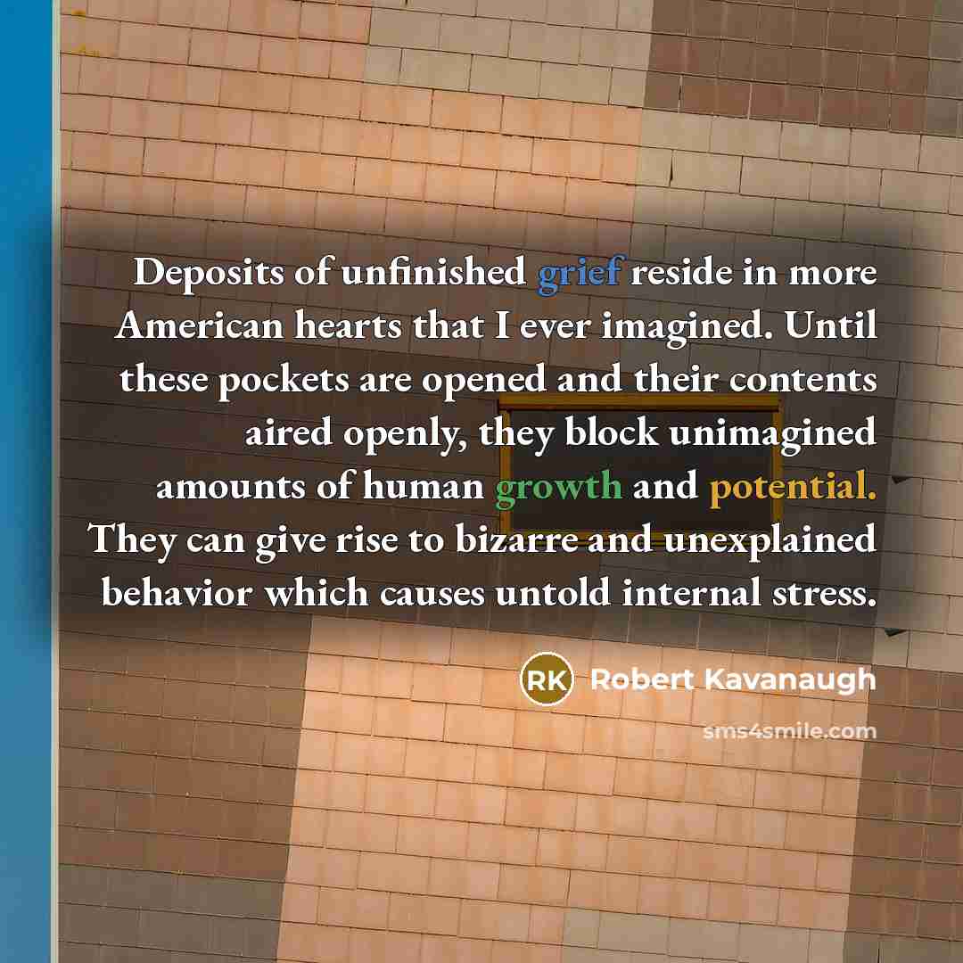 “Deposits of unfinished grief reside in more American hearts that I ever imagined. Until these pockets are opened and their contents aired openly, they block unimagined amounts of human growth and potential. They can give rise to bizarre and unexplained behavior which causes untold internal stress.” quote by Robert Kavanaugh
