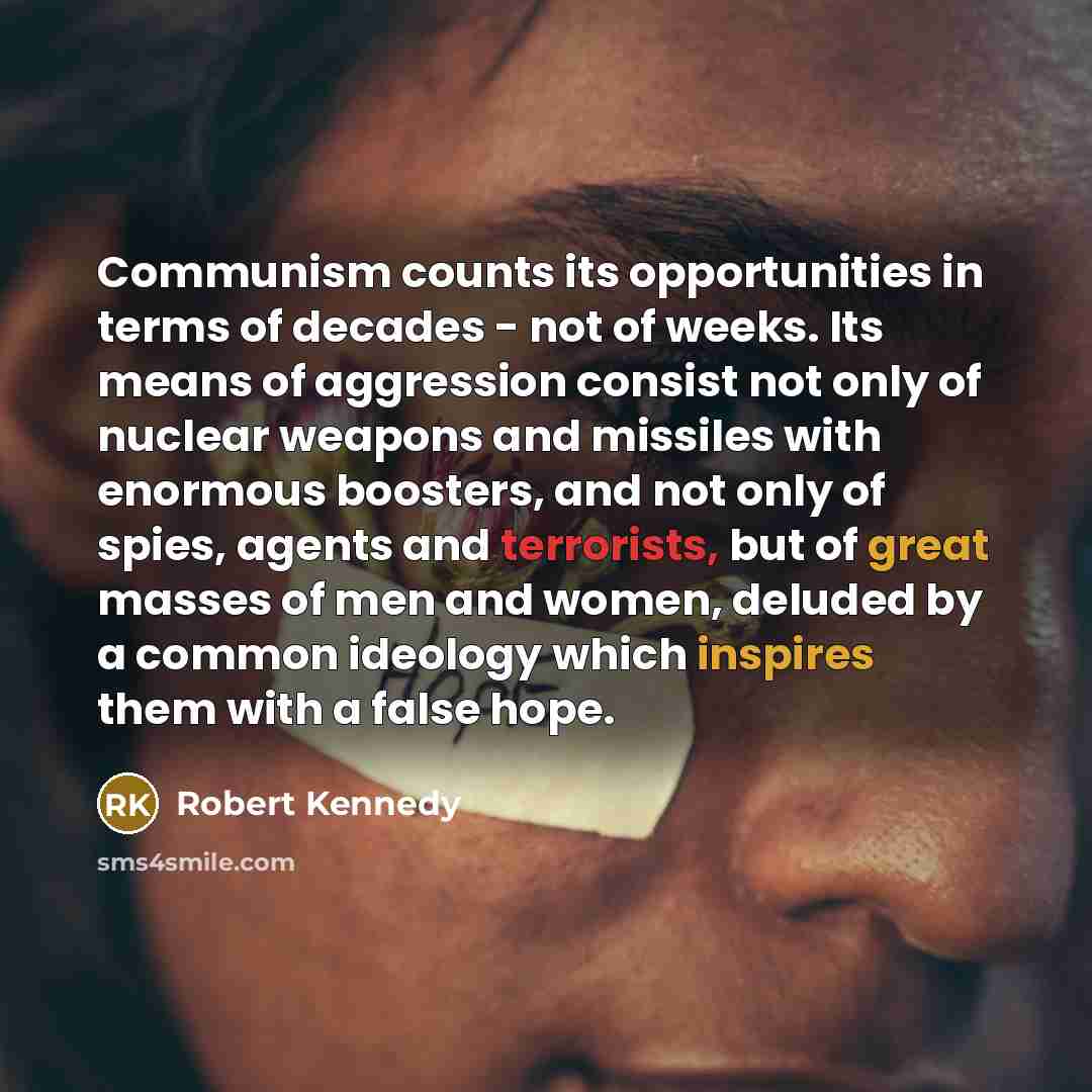 “Communism counts its opportunities in terms of decades - not of weeks. Its means of aggression consist not only of nuclear weapons and missiles with enormous boosters, and not only of spies, agents and terrorists, but of great masses of men and women, deluded by a common ideology which inspires…” quote by Robert Kennedy