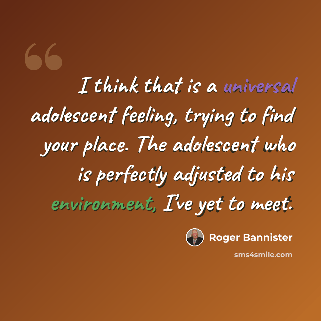 “I think that is a universal adolescent feeling, trying to find your place. The adolescent who is perfectly adjusted to his environment, I've yet to meet.” quote by Roger Bannister