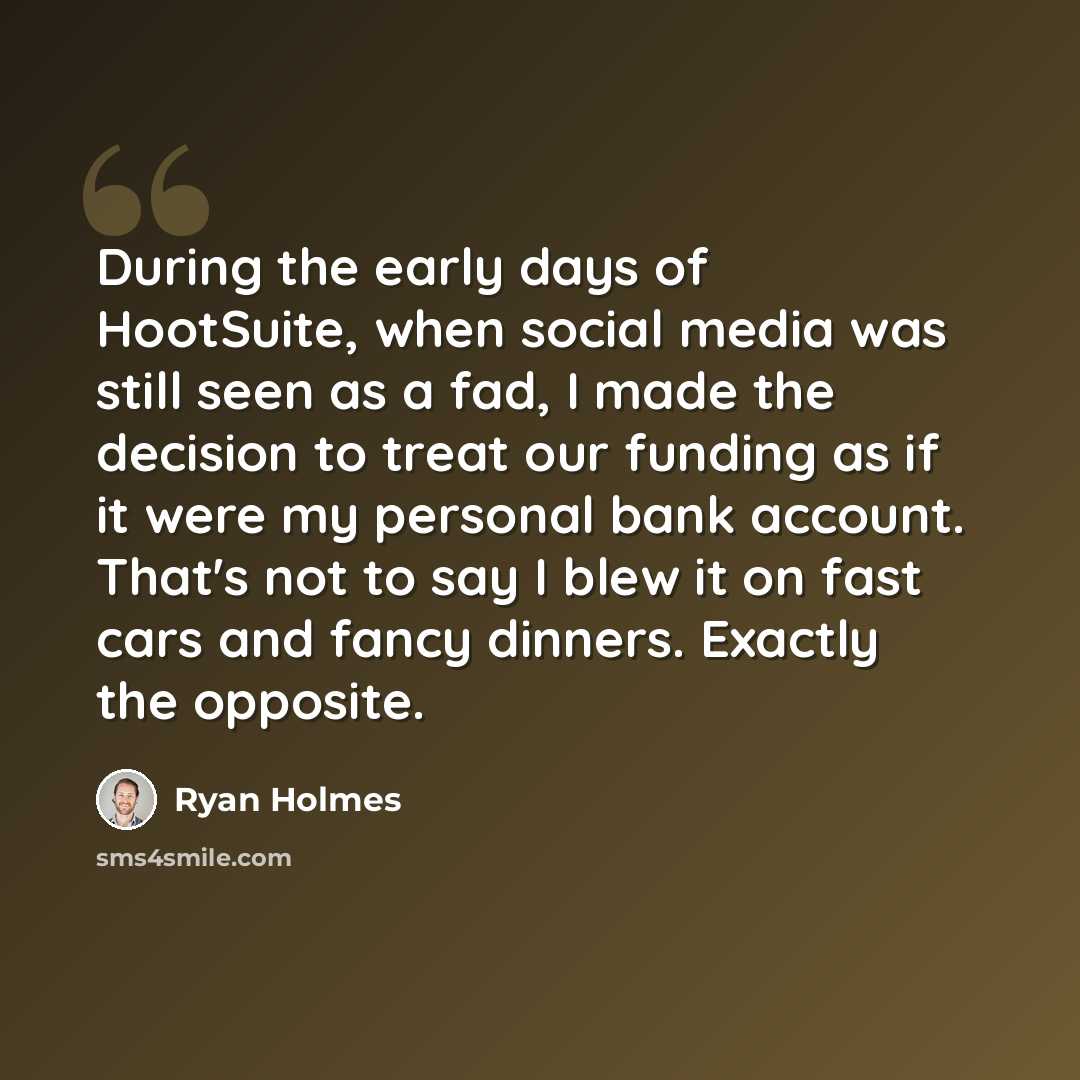 “During the early days of HootSuite, when social media was still seen as a fad, I made the decision to treat our funding as if it were my personal bank account. That's not to say I blew it on fast cars and fancy dinners. Exactly the opposite.” quote by Ryan Holmes